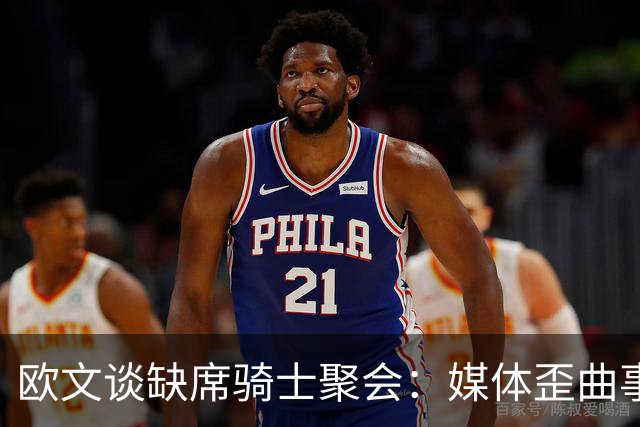 欧文谈缺席骑士聚会：媒体歪曲事实简直丧心病狂 别被他们耍了